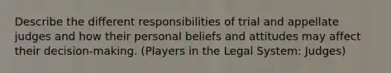 Describe the different responsibilities of trial and appellate judges and how their personal beliefs and attitudes may affect their decision-making. (Players in the Legal System: Judges)