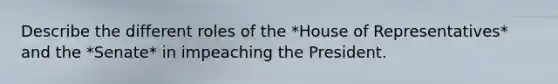 Describe the different roles of the *House of Representatives* and the *Senate* in impeaching the President.