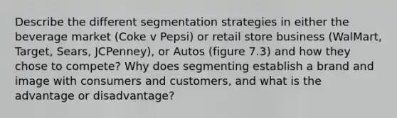 Describe the different segmentation strategies in either the beverage market (Coke v Pepsi) or retail store business (WalMart, Target, Sears, JCPenney), or Autos (figure 7.3) and how they chose to compete? Why does segmenting establish a brand and image with consumers and customers, and what is the advantage or disadvantage?