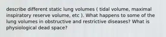 describe different static lung volumes ( tidal volume, maximal inspiratory reserve volume, etc ). What happens to some of the lung volumes in obstructive and restrictive diseases? What is physiological dead space?