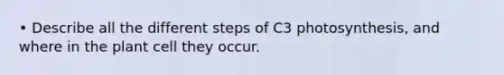 • Describe all the different steps of C3 photosynthesis, and where in the plant cell they occur.