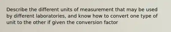 Describe the different units of measurement that may be used by different laboratories, and know how to convert one type of unit to the other if given the conversion factor