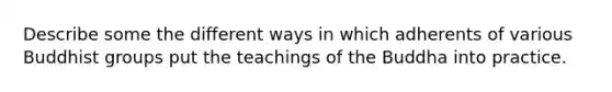 Describe some the different ways in which adherents of various Buddhist groups put the teachings of the Buddha into practice.