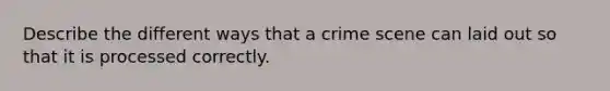 Describe the different ways that a crime scene can laid out so that it is processed correctly.