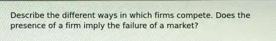 Describe the different ways in which firms compete. Does the presence of a firm imply the failure of a market?