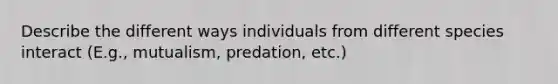 Describe the different ways individuals from different species interact (E.g., mutualism, predation, etc.)