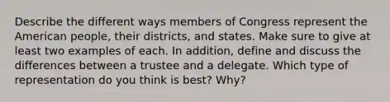 Describe the different ways members of Congress represent <a href='https://www.questionai.com/knowledge/keiVE7hxWY-the-american' class='anchor-knowledge'>the american</a> people, their districts, and states. Make sure to give at least two examples of each. In addition, define and discuss the differences between a trustee and a delegate. Which type of representation do you think is best? Why?