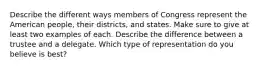 Describe the different ways members of Congress represent the American people, their districts, and states. Make sure to give at least two examples of each. Describe the difference between a trustee and a delegate. Which type of representation do you believe is best?