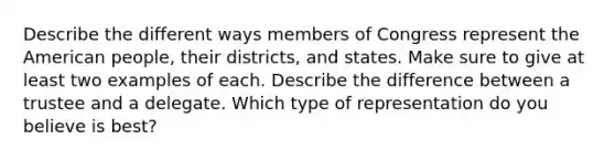 Describe the different ways members of Congress represent the American people, their districts, and states. Make sure to give at least two examples of each. Describe the difference between a trustee and a delegate. Which type of representation do you believe is best?