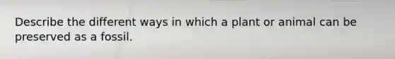 Describe the different ways in which a plant or animal can be preserved as a fossil.