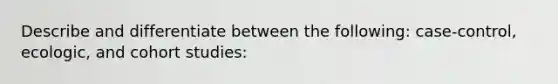 Describe and differentiate between the following: case-control, ecologic, and cohort studies: