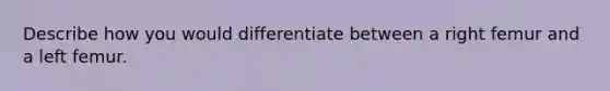 Describe how you would differentiate between a right femur and a left femur.