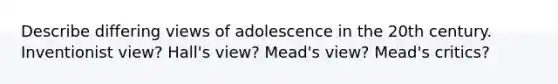 Describe differing views of adolescence in the 20th century. Inventionist view? Hall's view? Mead's view? Mead's critics?