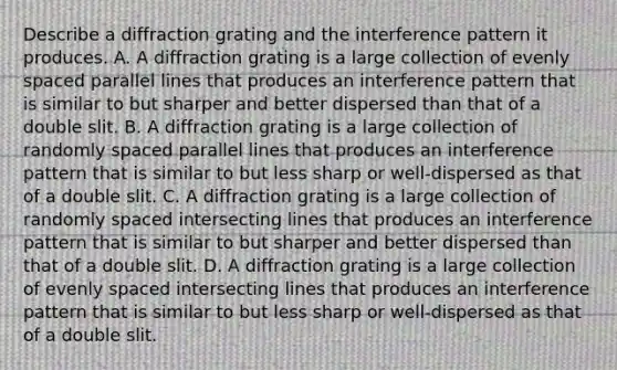 Describe a diffraction grating and the interference pattern it produces. A. A diffraction grating is a large collection of evenly spaced parallel lines that produces an interference pattern that is similar to but sharper and better dispersed than that of a double slit. B. A diffraction grating is a large collection of randomly spaced parallel lines that produces an interference pattern that is similar to but less sharp or well-dispersed as that of a double slit. C. A diffraction grating is a large collection of randomly spaced intersecting lines that produces an interference pattern that is similar to but sharper and better dispersed than that of a double slit. D. A diffraction grating is a large collection of evenly spaced intersecting lines that produces an interference pattern that is similar to but less sharp or well-dispersed as that of a double slit.