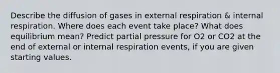 Describe the diffusion of gases in external respiration & internal respiration. Where does each event take place? What does equilibrium mean? Predict partial pressure for O2 or CO2 at the end of external or internal respiration events, if you are given starting values.