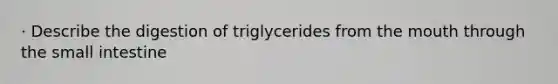 · Describe the digestion of triglycerides from the mouth through the small intestine