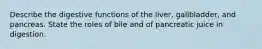 Describe the digestive functions of the liver, gallbladder, and pancreas. State the roles of bile and of pancreatic juice in digestion.