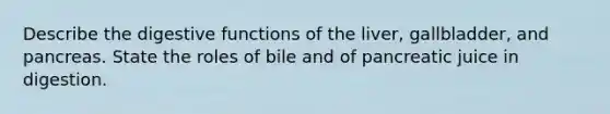 Describe the digestive functions of the liver, gallbladder, and pancreas. State the roles of bile and of pancreatic juice in digestion.