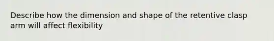 Describe how the dimension and shape of the retentive clasp arm will affect flexibility