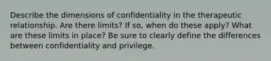 Describe the dimensions of confidentiality in the therapeutic relationship. Are there limits? If so, when do these apply? What are these limits in place? Be sure to clearly define the differences between confidentiality and privilege.