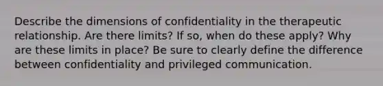 Describe the dimensions of confidentiality in the therapeutic relationship. Are there limits? If so, when do these apply? Why are these limits in place? Be sure to clearly define the difference between confidentiality and privileged communication.