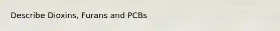 Describe Dioxins, Furans and PCBs