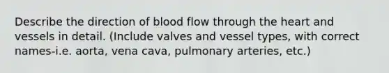 Describe the direction of blood flow through the heart and vessels in detail. (Include valves and vessel types, with correct names-i.e. aorta, vena cava, pulmonary arteries, etc.)