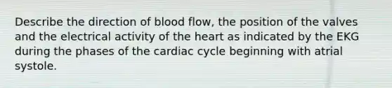 Describe the direction of blood flow, the position of the valves and the electrical activity of the heart as indicated by the EKG during the phases of the cardiac cycle beginning with atrial systole.