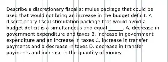 Describe a discretionary <a href='https://www.questionai.com/knowledge/knlmCjU076-fiscal-stimulus' class='anchor-knowledge'>fiscal stimulus</a> package that could be used that would not bring an increase in the budget deficit. A discretionary fiscal stimulation package that would avoid a budget deficit is a simultaneous and equal​ ______. A. decrease in government expenditure and taxes B. increase in government expenditure and an increase in taxes C. increase in transfer payments and a decrease in taxes D. decrease in transfer payments and increase in the quantity of money