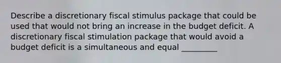 Describe a discretionary fiscal stimulus package that could be used that would not bring an increase in the budget deficit. A discretionary fiscal stimulation package that would avoid a budget deficit is a simultaneous and equal _________