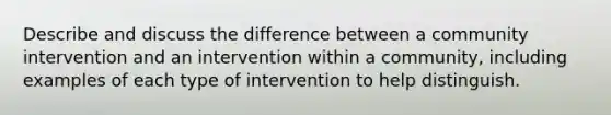 Describe and discuss the difference between a community intervention and an intervention within a community, including examples of each type of intervention to help distinguish.