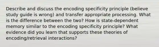 Describe and discuss the encoding specificity principle (believe study guide is wrong) and transfer appropriate processing. What is the difference between the two? How is state-dependent memory similar to the encoding specificity principle? What evidence did you learn that supports these theories of encoding/retrieval interactions?