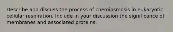 Describe and discuss the process of chemiosmosis in eukaryotic cellular respiration. Include in your discussion the significance of membranes and associated proteins.