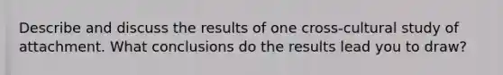 Describe and discuss the results of one cross-cultural study of attachment. What conclusions do the results lead you to draw?