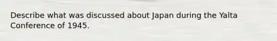 Describe what was discussed about Japan during the Yalta Conference of 1945.