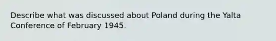 Describe what was discussed about Poland during the Yalta Conference of February 1945.