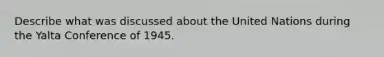 Describe what was discussed about the United Nations during the Yalta Conference of 1945.