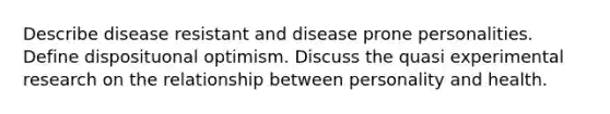 Describe disease resistant and disease prone personalities. Define disposituonal optimism. Discuss the quasi experimental research on the relationship between personality and health.