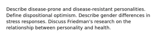 Describe disease-prone and disease-resistant personalities. Define dispositional optimism. Describe gender differences in stress responses. Discuss Friedman's research on the relationship between personality and health.