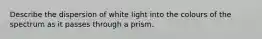 Describe the dispersion of white light into the colours of the spectrum as it passes through a prism.