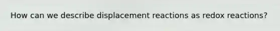 How can we describe displacement reactions as redox reactions?