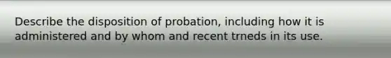 Describe the disposition of probation, including how it is administered and by whom and recent trneds in its use.