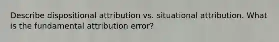 Describe dispositional attribution vs. situational attribution. What is the fundamental attribution error?