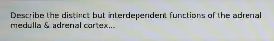 Describe the distinct but interdependent functions of the adrenal medulla & adrenal cortex...