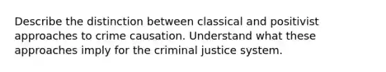 Describe the distinction between classical and positivist approaches to crime causation. Understand what these approaches imply for the criminal justice system.