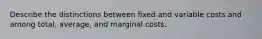 Describe the distinctions between fixed and variable costs and among total, average, and marginal costs.