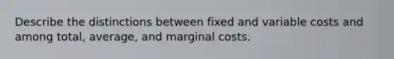 Describe the distinctions between fixed and variable costs and among total, average, and marginal costs.