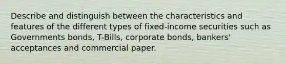 Describe and distinguish between the characteristics and features of the different types of fixed-income securities such as Governments bonds, T-Bills, corporate bonds, bankers' acceptances and commercial paper.