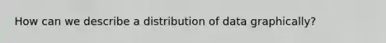 How can we describe a distribution of data graphically?