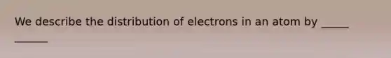 We describe the distribution of electrons in an atom by _____ ______